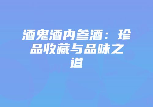 酒鬼酒内参酒：珍品收藏与品味之道