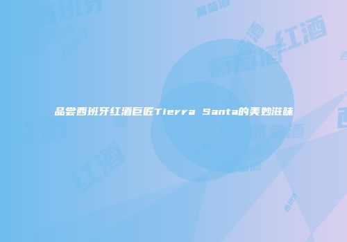 品尝西班牙红酒巨匠Tierra Santa的美妙滋味