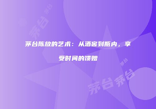 茅台陈放的艺术：从酒窖到瓶内，享受时间的馈赠