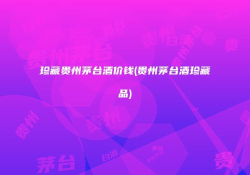 珍藏贵州茅台酒价钱(贵州茅台酒珍藏品)