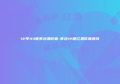 12年43度茅台酒价格-茅台12度红酒价格查询