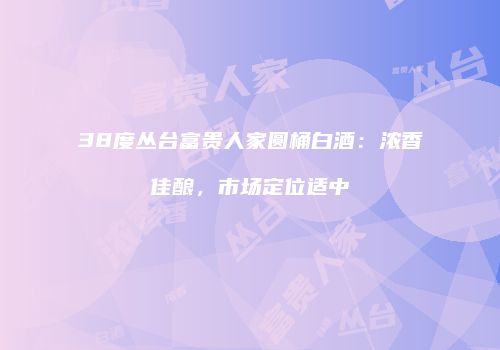 38度丛台富贵人家圆桶白酒：浓香佳酿，市场定位适中