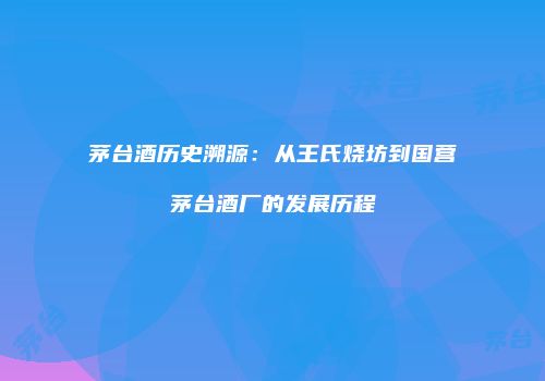 茅台酒历史溯源：从王氏烧坊到国营茅台酒厂的发展历程
