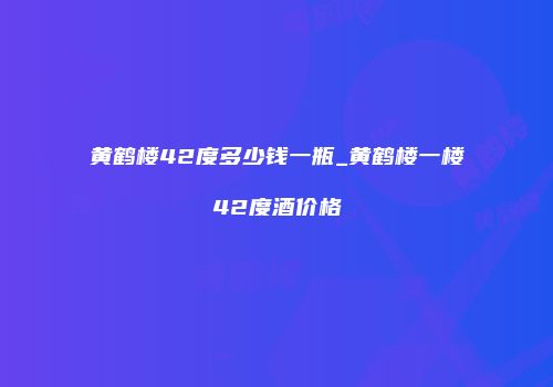 黄鹤楼42度多少钱一瓶_黄鹤楼一楼42度酒价格
