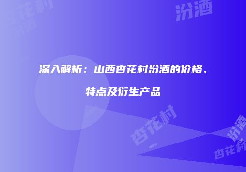深入解析：山西杏花村汾酒的价格、特点及衍生产品