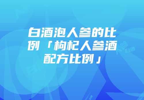 白酒泡人参的比例「枸杞人参酒配方比例」