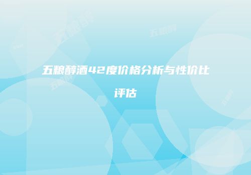 五粮醇酒42度价格分析与性价比评估