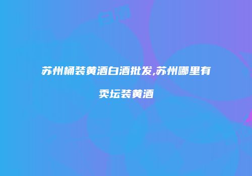 苏州桶装黄酒白酒批发,苏州哪里有卖坛装黄酒