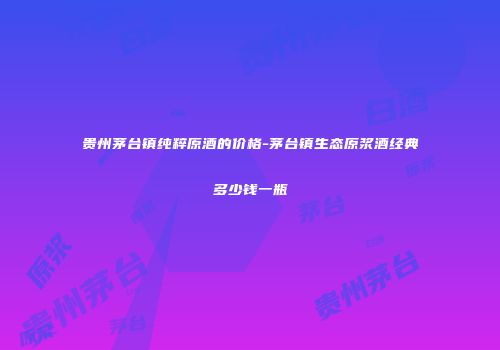 贵州茅台镇纯粹原酒的价格-茅台镇生态原浆酒经典多少钱一瓶