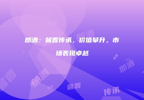 郎酒：酱香传承，价值攀升，市场表现卓越