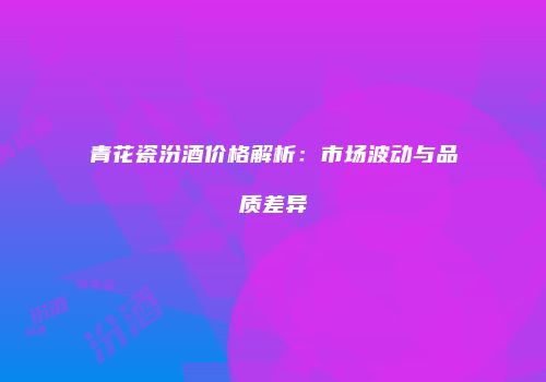 青花瓷汾酒价格解析：市场波动与品质差异