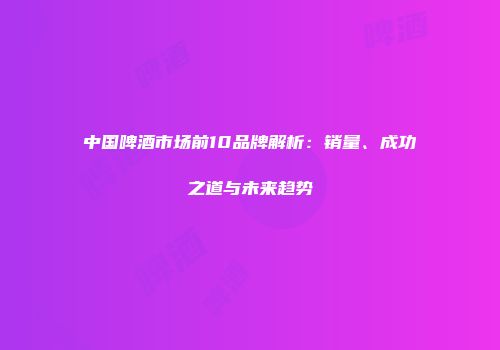 中国啤酒市场前10品牌解析：销量、成功之道与未来趋势