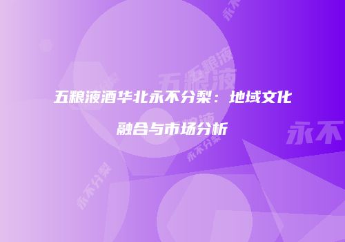 五粮液酒华北永不分梨：地域文化融合与市场分析