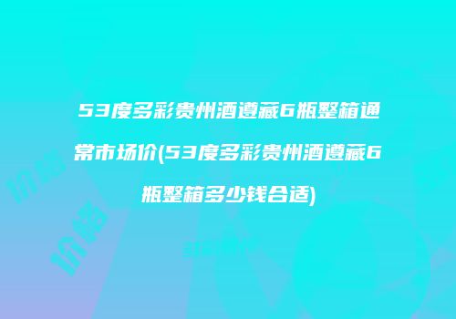 53度多彩贵州酒遵藏6瓶整箱通常市场价(53度多彩贵州酒遵藏6瓶整箱多少钱合适)