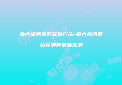金六福酒真假鉴别方法-金六福酒是勾兑酒还是粮食酒