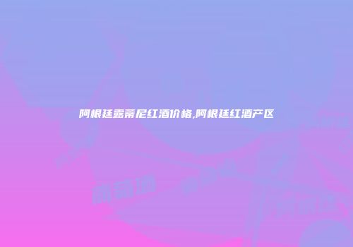 阿根廷露蒂尼红酒价格,阿根廷红酒产区