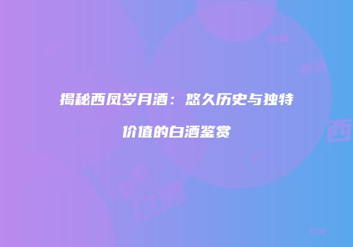 揭秘西凤岁月酒：悠久历史与独特价值的白酒鉴赏