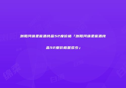 浏阳河绵柔窖酒纯品52度价格「浏阳河绵柔窖酒纯品52度价格是多少」