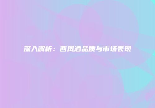 深入解析：西凤酒品质与市场表现