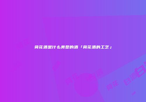 荷花酒是什么类型的酒「荷花酒的工艺」