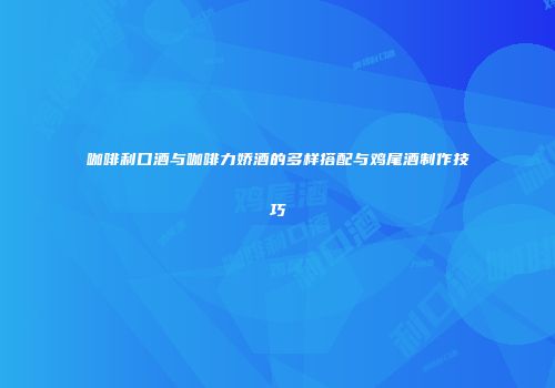 咖啡利口酒与咖啡力娇酒的多样搭配与鸡尾酒制作技巧