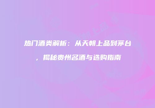 热门酒类解析：从天朝上品到茅台，揭秘贵州名酒与选购指南