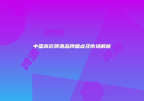中国高价啤酒品牌盘点及市场解析