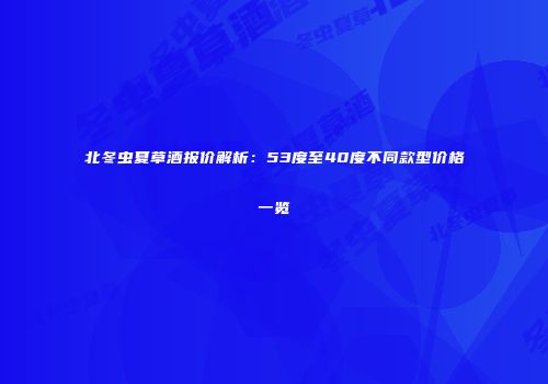 北冬虫夏草酒报价解析：53度至40度不同款型价格一览