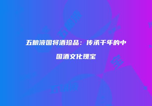五粮液国将酒珍品：传承千年的中国酒文化瑰宝
