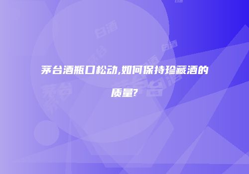 茅台酒瓶口松动,如何保持珍藏酒的质量?