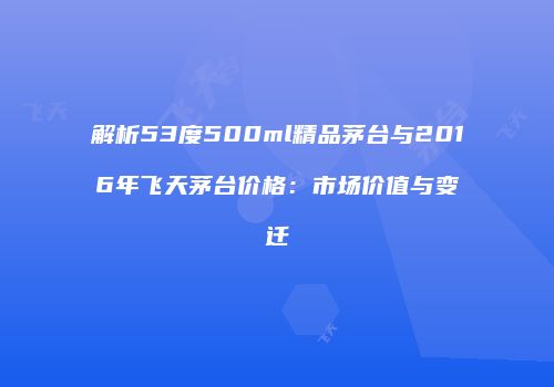 解析53度500ml精品茅台与2016年飞天茅台价格：市场价值与变迁