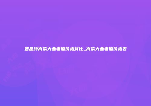 各品牌高粱大曲老酒价格对比_高粱大曲老酒价格表