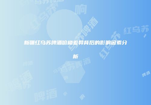 新疆红乌苏啤酒价格差异背后的影响因素分析
