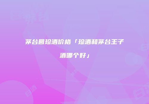 茅台圆珍酒价格「珍酒和茅台王子酒哪个好」