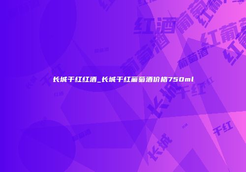 长城干红红酒_长城干红葡萄酒价格750ml