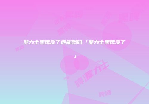 健力士黑啤淡了还能喝吗「健力士黑啤淡了」