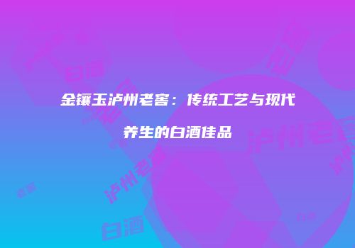 金镶玉泸州老窖：传统工艺与现代养生的白酒佳品
