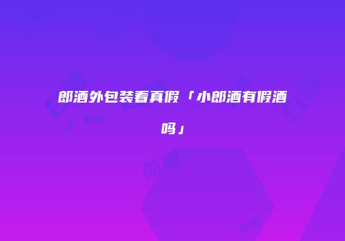 郎酒外包装看真假「小郎酒有假酒吗」