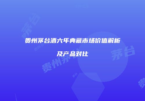贵州茅台酒六年典藏市场价值解析及产品对比