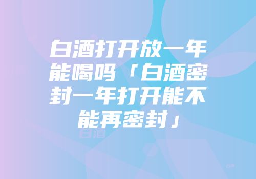 白酒打开放一年能喝吗「白酒密封一年打开能不能再密封」