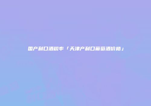 国产利口酒税率「天津产利口葡萄酒价格」