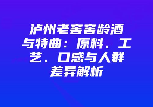泸州老窖窖龄酒与特曲：原料、工艺、口感与人群差异解析