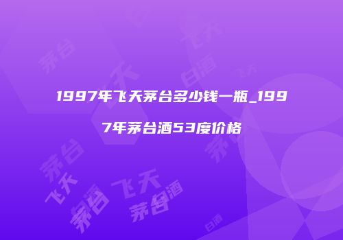 1997年飞天茅台多少钱一瓶_1997年茅台酒53度价格
