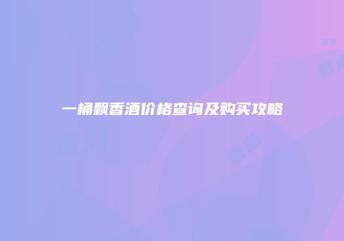 一桶飘香酒价格查询及购买攻略