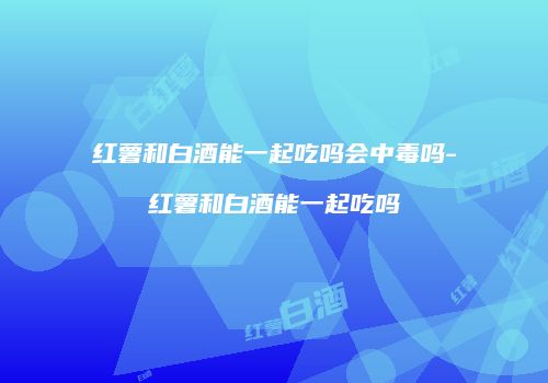 红薯和白酒能一起吃吗会中毒吗-红薯和白酒能一起吃吗