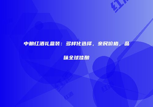 中粮红酒礼盒装：多样化选择，亲民价格，品味全球佳酿