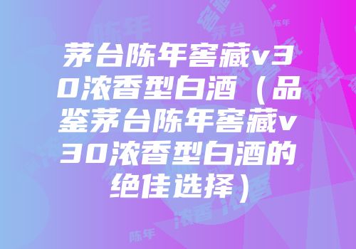 茅台陈年窖藏v30浓香型白酒（品鉴茅台陈年窖藏v30浓香型白酒的绝佳选择）