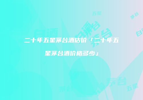 二十年五星茅台酒估价「二十年五星茅台酒价格多少」