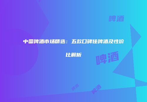 中国啤酒市场精选：五款口碑佳啤酒及性价比解析