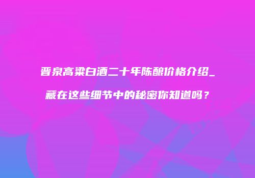 晋泉高粱白酒二十年陈酿价格介绍_藏在这些细节中的秘密你知道吗？